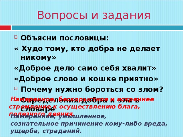 Вопросы и задания Объясни пословицы: « Худо тому, кто добра не делает никому» «Доброе дело само себя хвалит» «Доброе слово и кошке приятно» Почему нужно бороться со злом? Определения добра и зла в словаре   Намеренное, бескорыстное и искреннее стремление к осуществлению блага, полезного деяния. Намеренное, умышленное, сознательное причинение кому-либо вреда, ущерба, страданий. 