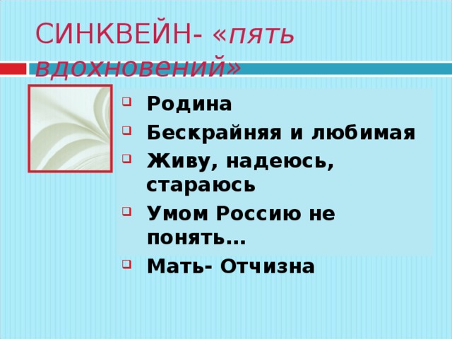 СИНКВЕЙН- « пять вдохновений» Существительное Два прилагательных Три глагола Фраза из 4-х слов – ваше отношение к понятию Синоним или ассоциация Родина Бескрайняя и любимая Живу, надеюсь, стараюсь Умом Россию не понять… Мать- Отчизна  