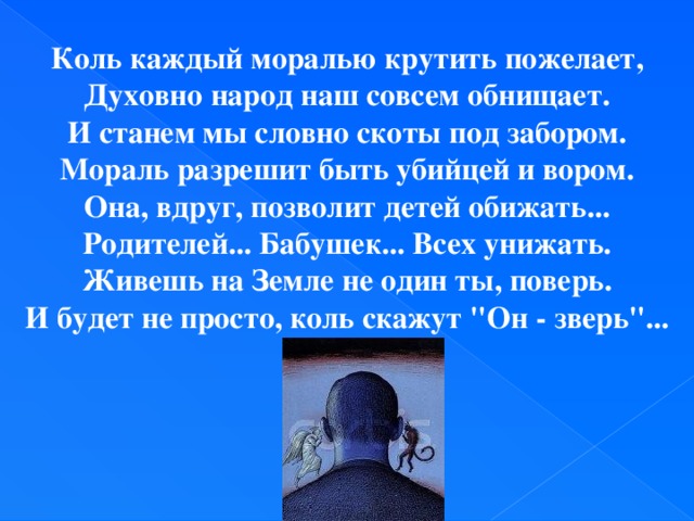 Коль каждый моралью крутить пожелает,  Духовно народ наш совсем обнищает.  И станем мы словно скоты под забором.  Мораль разрешит быть убийцей и вором.  Она, вдруг, позволит детей обижать...  Родителей... Бабушек... Всех унижать.  Живешь на Земле не один ты, поверь.  И будет не просто, коль скажут 