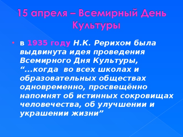 в 1935 году Н.К. Рерихом была выдвинута идея проведения Всемирного Дня Культуры, “...когда  во всех школах и образовательных обществах одновременно, просвещённо напомнят об истинных сокровищах человечества, об улучшении и украшении жизни”  