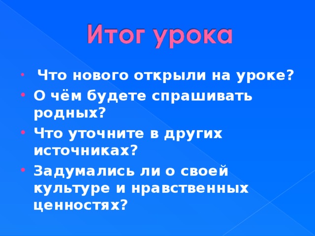  Что нового открыли на уроке? О чём будете спрашивать родных? Что уточните в других источниках? Задумались ли о своей культуре и нравственных ценностях?   