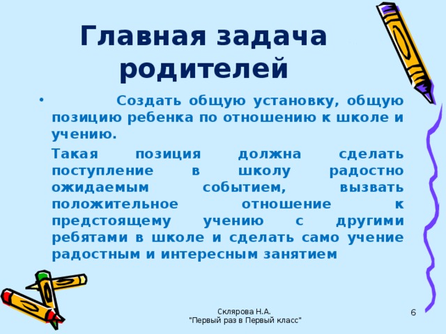 Главная задача родителей  Создать общую установку, общую позицию ребенка по отношению к школе и учению.  Такая позиция должна сделать поступление в школу радостно ожидаемым событием, вызвать положительное отношение к предстоящему учению с другими ребятами в школе и сделать само учение радостным и интересным занятием Склярова Н.А.  