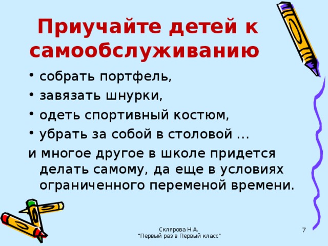 Приучайте детей к самообслуживанию собрать портфель, завязать шнурки, одеть спортивный костюм, убрать за собой в столовой … и многое другое в школе придется делать самому, да еще в условиях ограниченного переменой времени. Склярова Н.А. 