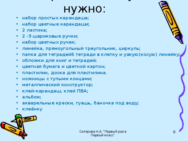 Первокласснику нужно: набор простых карандаша; набор цветные карандаши; 2 ластика; 2 -3 шариковые ручки; набор цветных ручек; линейка, прямоугольный треугольник, циркуль; папка для тетрадей6 тетради в клетку и узкую(косую) линейку; обложки для книг и тетрадей; цветная бумага и цветной картон; пластилин, доска для пластилина. ножницы с тупыми концами; металлический конструктор; клей-карандаш, клей ПВА; альбом; акварельные краски, гуашь, баночка под воду; клеёнку    Склярова Н.А. 