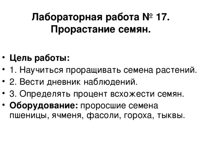 Лабораторная работа № 17.  Прорастание семян. Цель работы: 1. Научиться проращивать семена растений. 2. Вести дневник наблюдений. 3. Определять процент всхожести семян. Оборудование: проросшие семена пшеницы, ячменя, фасоли, гороха, тыквы.  