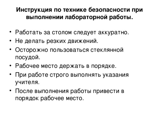 Инструкция по технике безопасности при выполнении лабораторной работы. Работать за столом следует аккуратно. Не делать резких движений. Осторожно пользоваться стеклянной посудой. Рабочее место держать в порядке. При работе строго выполнять указания учителя. После выполнения работы привести в порядок рабочее место. 