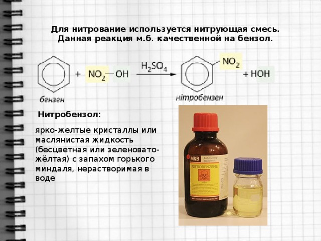 Для нитрование используется нитрующая смесь. Данная реакция м.б. качественной на бензол. Нитробензол: ярко-желтые кристаллы или маслянистая жидкость (бесцветная или зеленовато-жёлтая) с запахом горького миндаля, нерастворимая в воде
