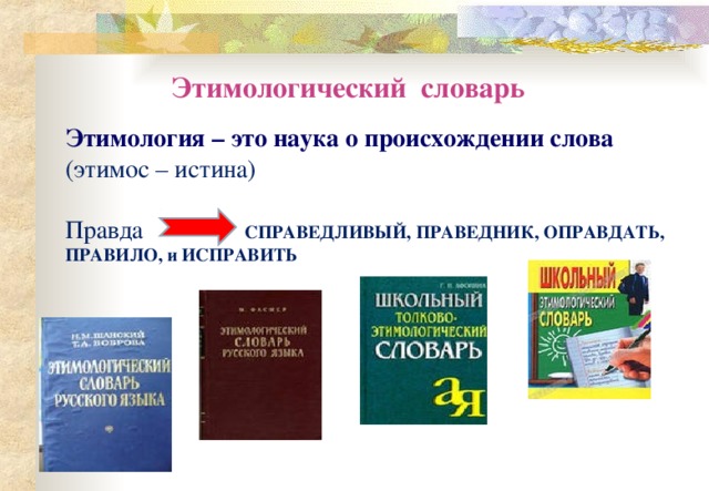 Этимологический словарь Этимология – это наука о происхождении слова  (этимос – истина) Правда СПРАВЕДЛИВЫЙ, ПРАВЕДНИК, ОПРАВДАТЬ, ПРАВИЛО, и ИСПРАВИТЬ