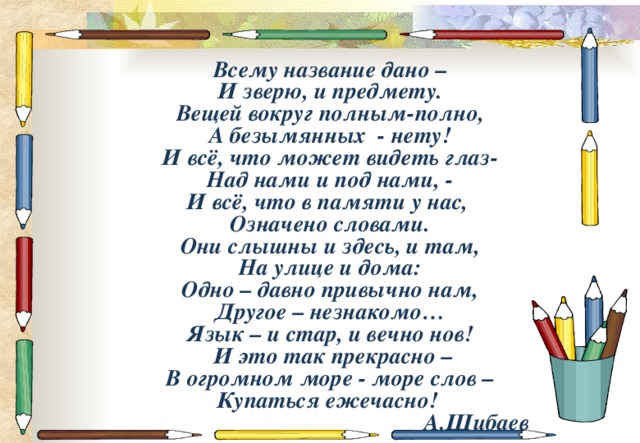 Всему название дано – И зверю, и предмету. Вещей вокруг полным-полно, А безымянных - нету! И всё, что может видеть глаз- Над нами и под нами, - И всё, что в памяти у нас, Означено словами. Они слышны и здесь, и там, На улице и дома: Одно – давно привычно нам, Другое – незнакомо… Язык – и стар, и вечно нов!  И это так прекрасно –  В огромном море - море слов –  Купаться ежечасно!   А.Шибаев