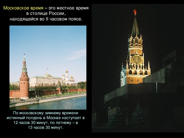 Московское время – это местное время в столице России, находящейся во II часовом поясе. По московскому зимнему времени истинный полдень в Москве наступает в 12 часов 30 минут, по летнему – в 13 часов 30 минут. 