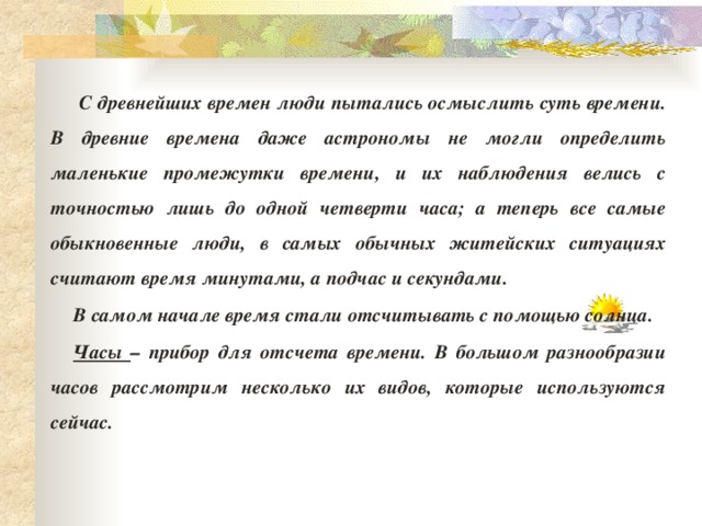  С древнейших времен люди пытались осмыслить суть времени. В древние времена даже астрономы не могли определить маленькие промежутки времени, и их наблюдения велись с точностью лишь до одной четверти часа; а теперь все самые обыкновенные люди, в самых обычных житейских ситуациях считают время минутами, а подчас и секундами. В самом начале время стали отсчитывать с помощью солнца. Часы – прибор для отсчета времени. В большом разнообразии часов рассмотрим несколько их видов, которые используются сейчас. 