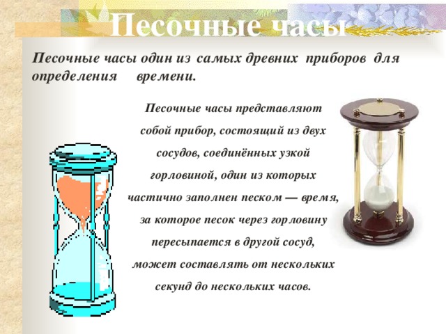 Песочные часы Песочные часы один из    самых древних  приборов  для определения     времени. Песочные часы представляют собой прибор, состоящий из двух сосудов, соединённых узкой горловиной, один из которых частично заполнен песком — время, за которое песок через горловину пересыпается в другой сосуд, может составлять от нескольких секунд до нескольких часов.  