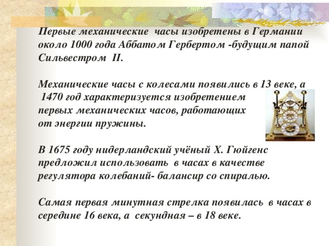 Первые механические часы изобретены в Германии около 1000 года Аббатом Гербертом -будущим папой Сильвестром II.  Механические часы с колесами появились в 13 веке, а  1470 год характеризуется изобретением первых механических часов, работающих от энергии пружины.  В 1675 году нидерландский учёный Х. Гюйгенс предложил использовать в часах в качестве регулятора колебаний- балансир со спиралью.  Самая первая минутная стрелка появилась в часах в середине 16 века, а секундная – в 18 веке.       