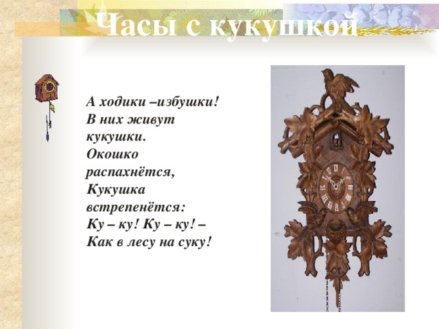 Часы с кукушкой А ходики –избушки! В них живут кукушки. Окошко распахнётся, Кукушка встрепенётся: Ку – ку! Ку – ку! – Как в лесу на суку! 