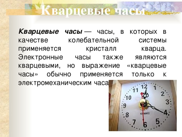 Кварцевые часы Кварцевые часы  — часы, в которых в качестве колебательной системы применяется кристалл кварца. Электронные часы также являются кварцевыми, но выражение «кварцевые часы» обычно применяется только к электромеханическим часам. 