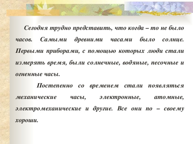  Сегодня трудно представить, что когда – то не было часов. Самыми древними часами было солнце. Первыми приборами, с помощью которых люди стали измерять время, были солнечные, водяные, песочные и огненные часы.  Постепенно со временем стали появляться механические часы, электронные, атомные, электромеханические и другие. Все они по – своему хороши. 