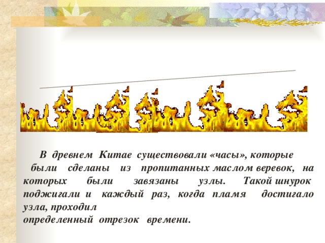  В  древнем  Китае  существовали «часы», которые    были  сделаны  из  пропитанных маслом веревок, на которых  были  завязаны  узлы. Такой шнурок  поджигали и каждый  раз,  когда  пламя достигало узла, проходил  определенный  отрезок времени.    