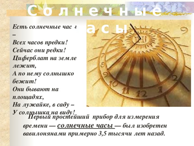 С о л н е ч н ы е ч а с ы Есть солнечные часы – Всех часов предки! Сейчас они редки! Циферблат на земле лежит, А по нему солнышко бежит! Они бывают на площадях, На лужайке, в саду – У солнышка на виду!  Первый простейший прибор для измерения времени — солнечные часы — был изобретен вавилонянами примерно 3,5 тысячи лет назад. 