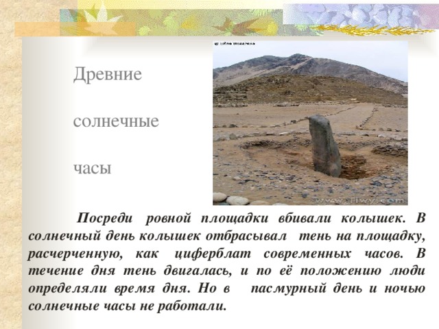Древние солнечные часы  Посреди  ровной площадки вбивали колышек. В солнечный день колышек отбрасывал   тень на площадку, расчерченную, как  циферблат современных часов. В течение дня тень двигалась, и по её положению люди определяли время дня. Но в пасмурный день и ночью солнечные часы не работали. 