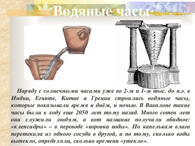 Водяные часы  Наряду с солнечными часами уже во 2-м и 1-м тыс. до н.э. в Индии, Египте, Китае и Греции строились водяные часы, которые показывали время и днём, и ночью. В Вавилоне такие часы были в ходу еще 2050 лет тому назад. Много сотен лет они служили людям, а вот название получили обидное: «клепсидры» – в переводе «воровка воды». По капелькам влага перетекала из одного сосуда в другой, и по тому, сколько воды вытекло, определяли, сколько времени «утекло».   