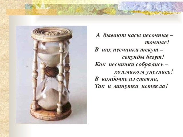  А бывают часы песочные –  точные! В них песчинки текут –  секунды бегут! Как песчинки собрались –  холмиком улеглись! В колбочке из стекла, Так и минутка истекла! 