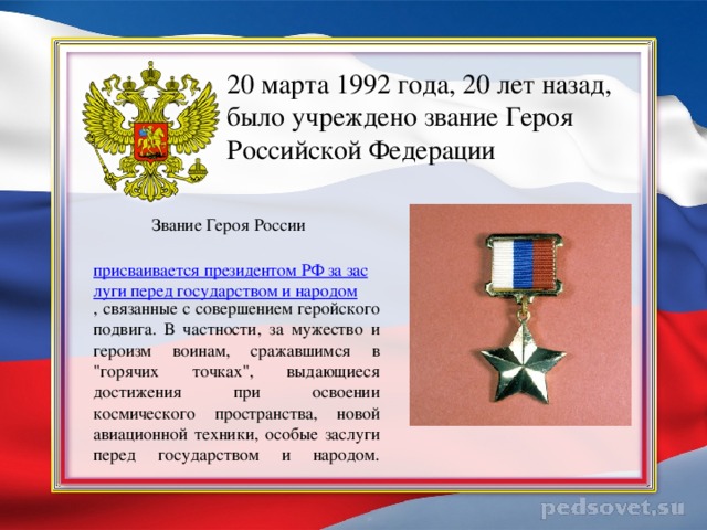 20 марта 1992 года, 20 лет назад, было учреждено звание Героя Российской Федерации     Звание Героя России   присваивается президентом РФ за заслуги перед государством и народом , связанные с совершением геройского подвига. В частности, за мужество и героизм воинам, сражавшимся в 