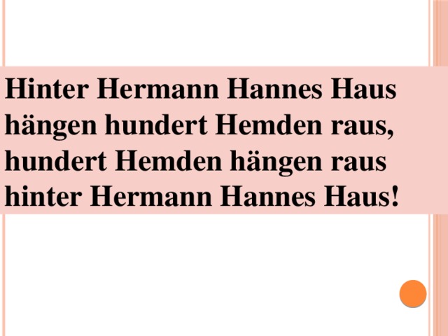 Hinter Hermann Hannes Haus  hängen hundert Hemden raus,  hundert Hemden hängen raus  hinter Hermann Hannes Haus! 