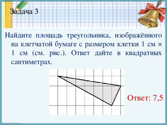 Задача 3   Найдите площадь треугольника, изображённого на клетчатой бумаге с размером клетки 1 см × 1 см (см. рис.). Ответ дайте в квадратных сантиметрах.  Ответ: 7,5