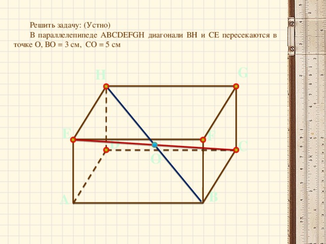 Решить задачу: (Устно)  В параллелепипеде ABCDEFGH диагонали ВН и СЕ пересекаются в точке О, ВО = 3 см, СО = 5 см G H E F D С О В А
