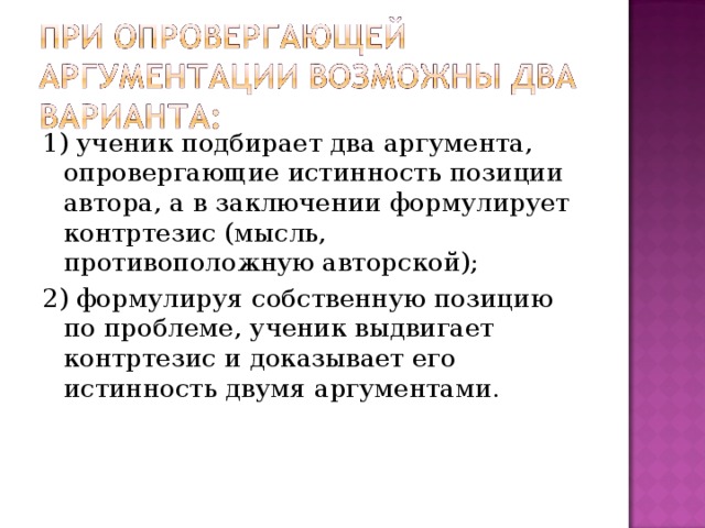 1) ученик подбирает два аргумента, опровергающие истинность позиции автора, а в заключении формулирует контртезис (мысль, противоположную авторской); 2) формулируя собственную позицию по проблеме, ученик выдвигает контртезис и доказывает его истинность двумя аргументами. 
