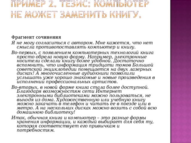 Фрагмент сочинения Я не могу согласиться с автором. Мне кажется, что нет смысла противопоставлять компьютер и книгу. Во-первых, с появлением компьютерных технологий книга просто обрела новую форму. Например, электронные носители сделали книгу более удобной. Достаточно вспомнить, что информация тридцати томов Большой советской энциклопедии помещается на двух лазерных дисках! А многочисленные аудиокниги позволили услышать уже хорошо знакомые и новые произведения в исполнении профессиональных артистов. Во-вторых, в новой форме книга стала более доступной. Благодаря возможностям сети Интернет электронными библиотеками можно пользоваться, не выходя из дома. Художественную или учебную книгу можно закачать в телефон и читать ее в поезде или в метро. А на нескольких дисках можно возить с собой всю домашнюю библиотеку! Итак, обычная книга и компьютер – это разные формы хранения информации, и каждый выбирает для себя ту, которая соответствует его привычкам и потребностям.  