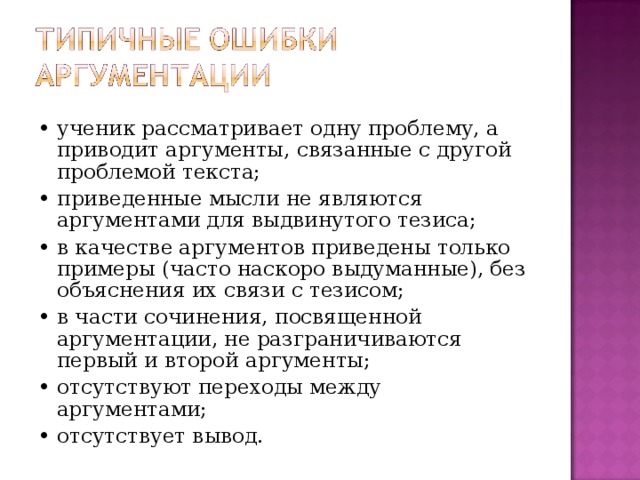 • ученик рассматривает одну проблему, а приводит аргументы, связанные с другой проблемой текста; • приведенные мысли не являются аргументами для выдвинутого тезиса; • в качестве аргументов приведены только примеры (часто наскоро выдуманные), без объяснения их связи с тезисом; • в части сочинения, посвященной аргументации, не разграничиваются первый и второй аргументы; • отсутствуют переходы между аргументами; • отсутствует вывод. 