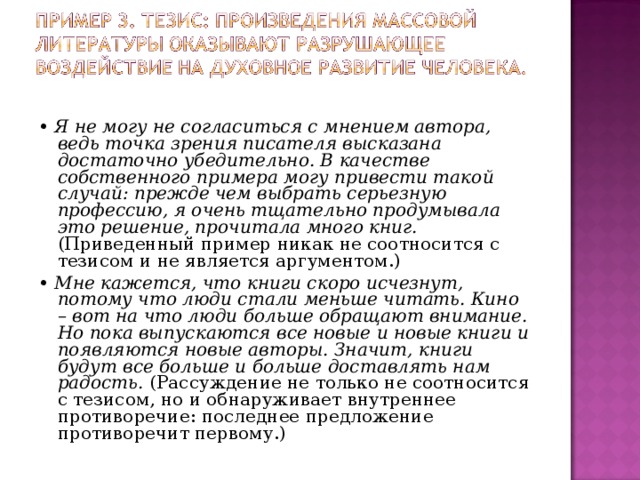 • Я не могу не согласиться с мнением автора, ведь точка зрения писателя высказана достаточно убедительно. В качестве собственного примера могу привести такой случай: прежде чем выбрать серьезную профессию, я очень тщательно продумывала это решение, прочитала много книг. (Приведенный пример никак не соотносится с тезисом и не является аргументом.) • Мне кажется, что книги скоро исчезнут, потому что люди стали меньше читать. Кино – вот на что люди больше обращают внимание. Но пока выпускаются все новые и новые книги и появляются новые авторы. Значит, книги будут все больше и больше доставлять нам радость. (Рассуждение не только не соотносится с тезисом, но и обнаруживает внутреннее противоречие: последнее предложение противоречит первому.) 