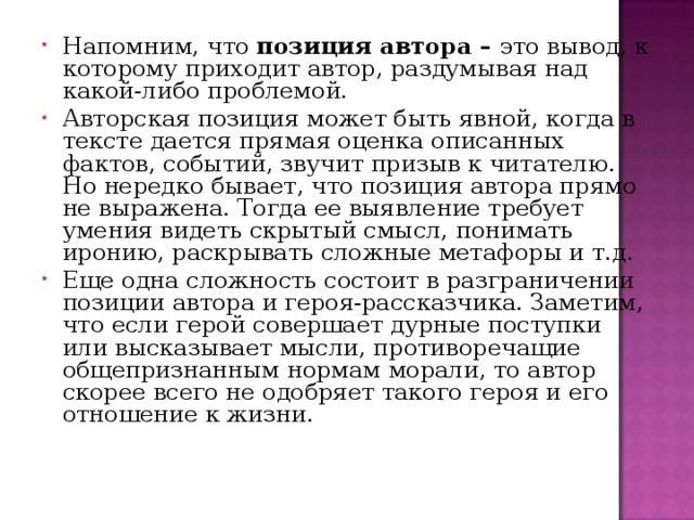 Напомним, что позиция автора – это вывод, к которому приходит автор, раздумывая над какой-либо проблемой. Авторская позиция может быть явной, когда в тексте дается прямая оценка описанных фактов, событий, звучит призыв к читателю. Но нередко бывает, что позиция автора прямо не выражена. Тогда ее выявление требует умения видеть скрытый смысл, понимать иронию, раскрывать сложные метафоры и т.д. Еще одна сложность состоит в разграничении позиции автора и героя-рассказчика. Заметим, что если герой совершает дурные поступки или высказывает мысли, противоречащие общепризнанным нормам морали, то автор скорее всего не одобряет такого героя и его отношение к жизни. 