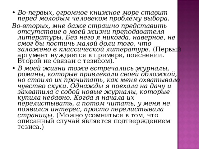 • Во-первых, огромное книжное море ставит перед молодым человеком проблему выбора. Во-вторых, мне даже страшно представить отсутствие в моей жизни преподавателя литературы. Без него я никогда, наверное, не смог бы постичь малой доли того, что заложено в классической литературе. (Первый аргумент нуждается в примере, пояснении. Второй не связан с тезисом). • В моей жизни тоже встречались журналы, романы, которые привлекали своей обложкой, но стоило их прочитать, как меня охватывало чувство скуки. Однажды я поехала на дачу и захватила с собой новые журналы, которые купила недавно. Когда я начала их перелистывать, а потом читать, у меня не появился интерес, просто перелистывала страницы. (Можно усомниться в том, что описанный случай является подтверждением тезиса.) 