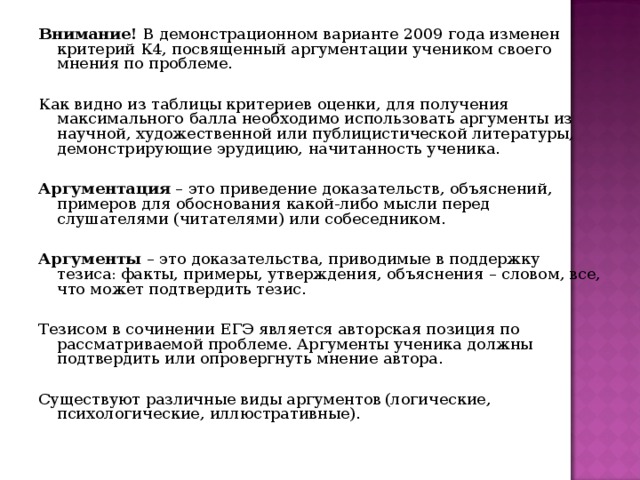 Внимание! В демонстрационном варианте 2009 года изменен критерий К4, посвященный аргументации учеником своего мнения по проблеме.   Как видно из таблицы критериев оценки, для получения максимального балла необходимо использовать аргументы из научной, художественной или публицистической литературы, демонстрирующие эрудицию, начитанность ученика.   Аргументация – это приведение доказательств, объяснений, примеров для обоснования какой-либо мысли перед слушателями (читателями) или собеседником.   Аргументы – это доказательства, приводимые в поддержку тезиса: факты, примеры, утверждения, объяснения – словом, все, что может подтвердить тезис.   Тезисом в сочинении ЕГЭ является авторская позиция по рассматриваемой проблеме. Аргументы ученика должны подтвердить или опровергнуть мнение автора.   Существуют различные виды аргументов  (логические, психологические, иллюстративные). 
