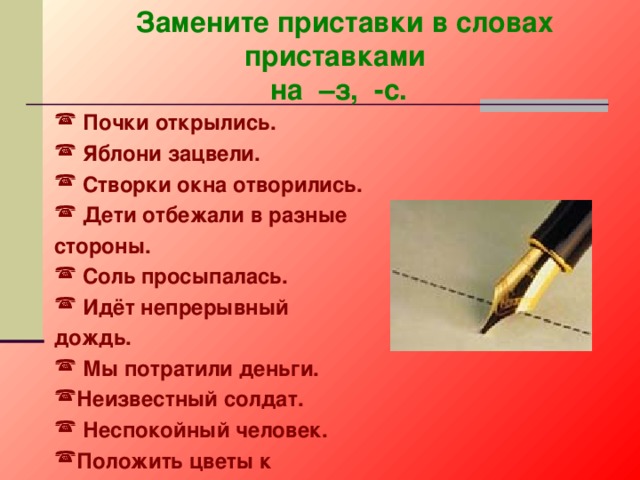  Замените приставки в словах приставками на –з, -с.  Почки открылись.  Яблони зацвели.  Створки окна отворились.  Дети отбежали в разные стороны.  Соль просыпалась.  Идёт непрерывный дождь.  Мы потратили деньги. Неизвестный солдат.  Неспокойный человек. Положить цветы к памятнику. 