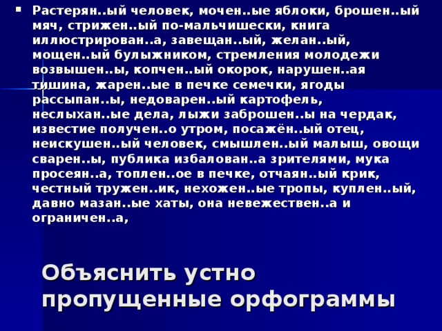 Растерян..ый человек, мочен..ые яблоки, брошен..ый мяч, стрижен..ый по-мальчишески, книга иллюстрирован..а, завещан..ый, желан..ый, мощен..ый булыжником, стремления молодежи возвышен..ы, копчен..ый окорок, нарушен..ая тишина, жарен..ые в печке семечки, ягоды рассыпан..ы, недоварен..ый картофель, неслыхан..ые дела, лыжи заброшен..ы на чердак, известие получен..о утром, посажён..ый отец, неискушен..ый человек, смышлен..ый малыш, овощи сварен..ы, публика избалован..а зрителями, мука просеян..а, топлен..ое в печке, отчаян..ый крик, честный тружен..ик, нехожен..ые тропы, куплен..ый, давно мазан..ые хаты, она невежествен..а и ограничен..а,  Объяснить устно пропущенные орфограммы 