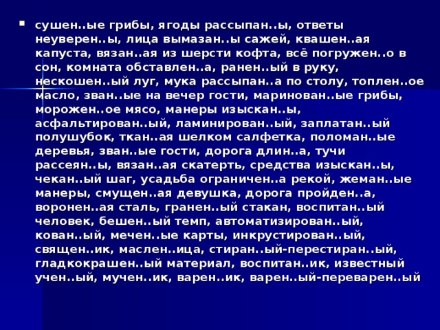 сушен..ые грибы, ягоды рассыпан..ы, ответы неуверен..ы, лица вымазан..ы сажей, квашен..ая капуста, вязан..ая из шерсти кофта, всё погружен..о в сон, комната обставлен..а, ранен..ый в руку, нескошен..ый луг, мука рассыпан..а по столу, топлен..ое масло, зван..ые на вечер гости, маринован..ые грибы, морожен..ое мясо, манеры изыскан..ы, асфальтирован..ый, ламинирован..ый, заплатан..ый полушубок, ткан..ая шелком салфетка, поломан..ые деревья, зван..ые гости, дорога длин..а, тучи рассеян..ы, вязан..ая скатерть, средства изыскан..ы, чекан..ый шаг, усадьба ограничен..а рекой, жеман..ые манеры, смущен..ая девушка, дорога пройден..а, воронен..ая сталь, гранен..ый стакан, воспитан..ый человек, бешен..ый темп, автоматизирован..ый, кован..ый, мечен..ые карты, инкрустирован..ый, священ..ик, маслен..ица, стиран..ый-перестиран..ый, гладкокрашен..ый материал, воспитан..ик, известный учен..ый, мучен..ик, варен..ик, варен..ый-переварен..ый 