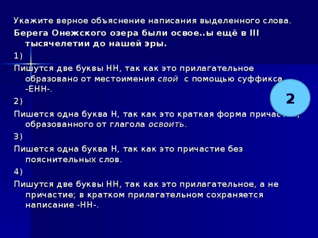 Укажите верное объяснение написания выделенного слова. Берега Онежского озера были освое..ы ещё в III тысячелетии до нашей эры.   1) Пишутся две буквы НН, так как это прилагательное образовано от местоимения свой с помощью суффикса -ЕНН-. 2) Пишется одна буква Н, так как это краткая форма причастия, образованного от глагола освоить . 3) Пишется одна буква Н, так как это причастие без пояснительных слов. 4) Пишутся две буквы НН, так как это прилагательное, а не причастие; в кратком прилагательном сохраняется написание -НН-. 2 