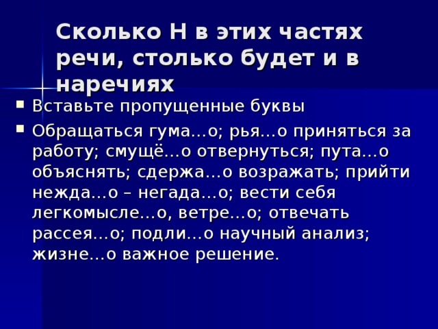 Сколько Н в этих частях речи, столько будет и в наречиях   Вставьте пропущенные буквы Обращаться гума…о; рья…о приняться за работу; смущё…о отвернуться; пута…о объяснять; сдержа…о возражать; прийти нежда…о – негада…о; вести себя легкомысле…о, ветре…о; отвечать рассея…о; подли…о научный анализ; жизне…о важное решение.  