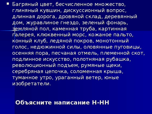 Багряный цвет, бесчисленное множество, глиняный кувшин, дискуссионный вопрос, длинная дорога, дровяной склад, деревянный дом, журавлиное гнездо, зеленый фонарь, земляной пол, каменная труба, картинная галерея, клюквенный морс, кожаное пальто, конный клуб, ледяной покров, монотонный голос, недюжинной силы, оловянные пуговицы, осенняя пора, песчаная отмель, племенной скот, подлинное искусство, полотняная рубашка, революционный подъем, румяные щеки, серебряная цепочка, соломенная крыша, туманное утро, ураганный ветер, юные изобретатели.  Объясните написание Н-НН 