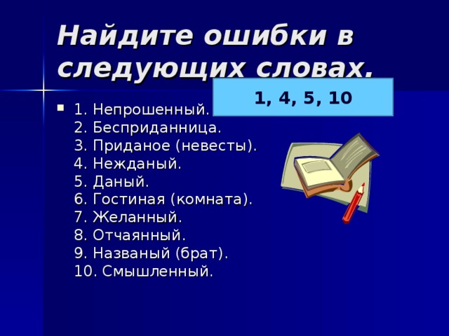 Найдите ошибки в следующих словах.   1, 4, 5, 10 1. Непрошенный.  2. Бесприданница.  3. Приданое (невесты).  4. Нежданый.  5. Даный.  6. Гостиная (комната).  7. Желанный.  8. Отчаянный.  9. Названый (брат).  10. Смышленный.  