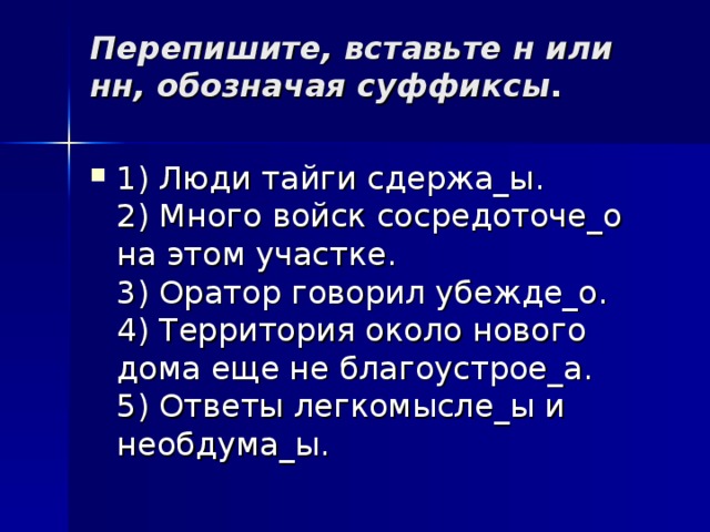 Перепишите, вставьте н или нн, обозначая суффиксы .   1) Люди тайги сдержа_ы.  2) Много войск сосредоточе_о на этом участке.  3) Оратор говорил убежде_о.  4) Территория около нового дома еще не благоустрое_а.  5) Ответы легкомысле_ы и необдума_ы.  