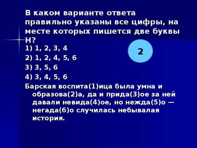 В каком варианте ответа правильно указаны все цифры, на месте которых пишется две буквы Н?   2 1) 1, 2, 3, 4 2) 1, 2, 4, 5, 6 3) 3, 5, 6 4) 3, 4, 5, 6 Барская воспита(1)ица была умна и образова(2)а, да и прида(3)ое за ней давали невида(4)ое, но нежда(5)о — негада(6)о случилась небывалая история.  