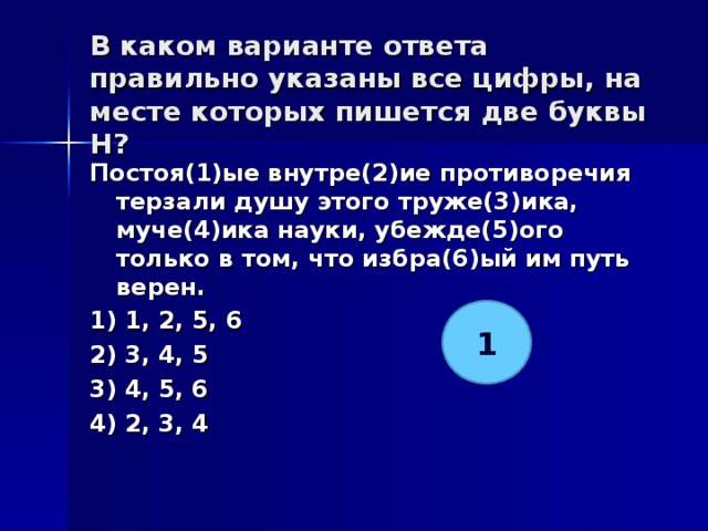 В каком варианте ответа правильно указаны все цифры, на месте которых пишется две буквы Н?   Постоя(1)ые внутре(2)ие противоречия терзали душу этого труже(3)ика, муче(4)ика науки, убежде(5)ого только в том, что избра(6)ый им путь верен. 1) 1, 2, 5, 6 2) 3, 4, 5 3) 4, 5, 6 4) 2, 3, 4  1 