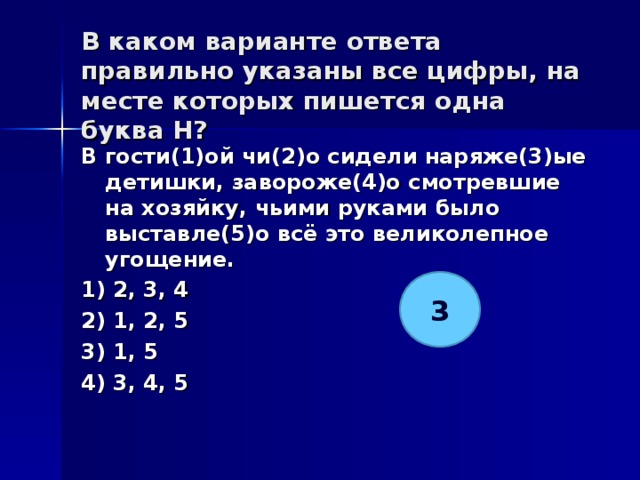 В каком варианте ответа правильно указаны все цифры, на месте которых пишется одна буква Н?   В гости(1)ой чи(2)о сидели наряже(3)ые детишки, завороже(4)о смотревшие на хозяйку, чьими руками было выставле(5)о всё это великолепное угощение. 1) 2, 3, 4 2) 1, 2, 5 3) 1, 5 4) 3, 4, 5  3 