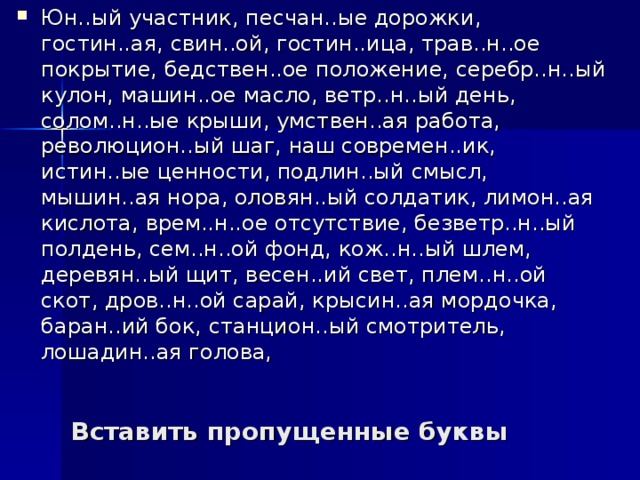 Юн..ый участник, песчан..ые дорожки, гостин..ая, свин..ой, гостин..ица, трав..н..ое покрытие, бедствен..ое положение, серебр..н..ый кулон, машин..ое масло, ветр..н..ый день, солом..н..ые крыши, умствен..ая работа, революцион..ый шаг, наш современ..ик, истин..ые ценности, подлин..ый смысл, мышин..ая нора, оловян..ый солдатик, лимон..ая кислота, врем..н..ое отсутствие, безветр..н..ый полдень, сем..н..ой фонд, кож..н..ый шлем, деревян..ый щит, весен..ий свет, плем..н..ой скот, дров..н..ой сарай, крысин..ая мордочка, баран..ий бок, станцион..ый смотритель, лошадин..ая голова, Вставить пропущенные буквы 