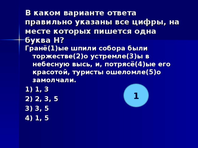 В каком варианте ответа правильно указаны все цифры, на месте которых пишется одна буква Н?   Гранё(1)ые шпили собора были торжестве(2)о устремле(3)ы в небесную высь, и, потрясё(4)ые его красотой, туристы ошеломле(5)о замолчали. 1) 1, 3 2) 2, 3, 5 3) 3, 5 4) 1, 5  1 