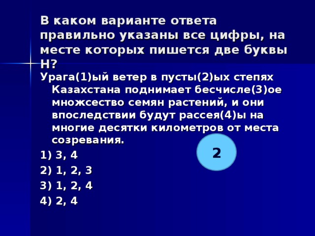В каком варианте ответа правильно указаны все цифры, на месте которых пишется две буквы Н?   Урага(1)ый ветер в пусты(2)ых степях Казахстана поднимает бесчисле(3)ое множсество семян растений, и они впоследствии будут рассея(4)ы на многие десятки километров от места созревания. 1) 3, 4 2) 1, 2, 3 3) 1, 2, 4 4) 2, 4  2 